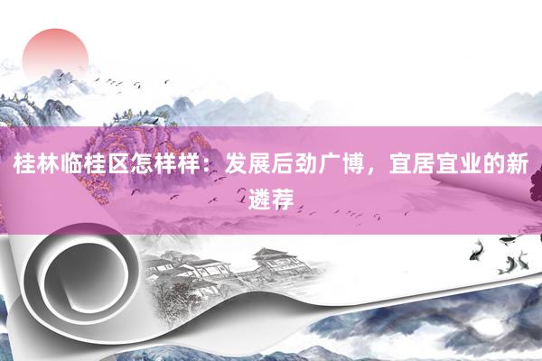 桂林临桂区怎样样：发展后劲广博，宜居宜业的新遴荐