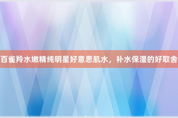 百雀羚水嫩精纯明星好意思肌水，补水保湿的好取舍