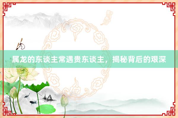 属龙的东谈主常遇贵东谈主，揭秘背后的艰深