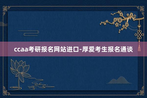 ccaa考研报名网站进口-厚爱考生报名通谈