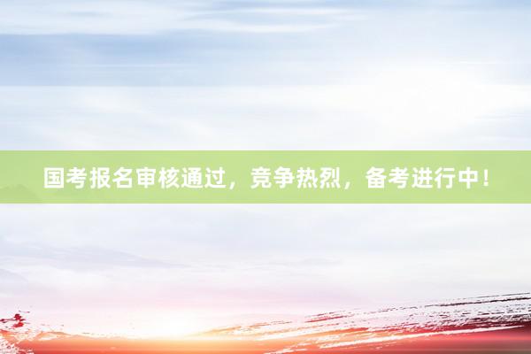 国考报名审核通过，竞争热烈，备考进行中！